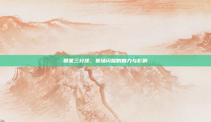 明星三分球，赛场闪耀的魅力与影响