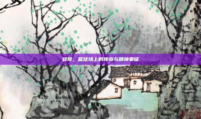 登哥，篮球场上的传奇与精神象征