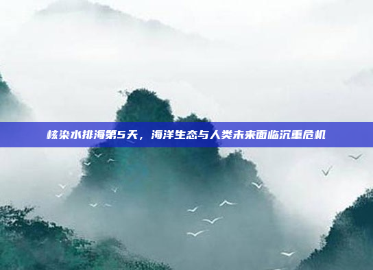 核染水排海第5天,海洋生态与人类未来面临沉重危机
