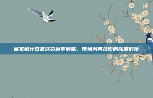多家银行首套房贷利率调整,市场风向及影响深度剖析