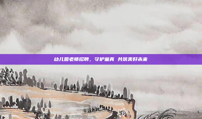 幼儿园老师招聘，守护童真 共筑美好未来
