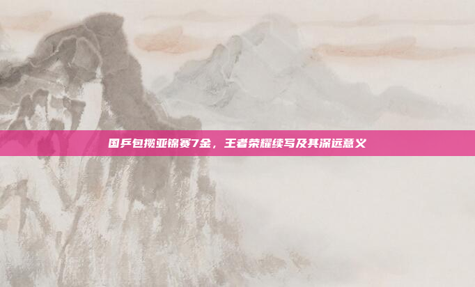 国乒包揽亚锦赛7金，王者荣耀续写及其深远意义