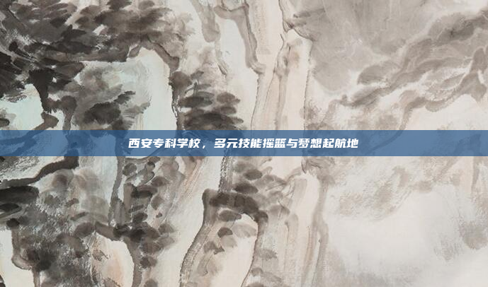 西安专科学校，多元技能摇篮与梦想起航地