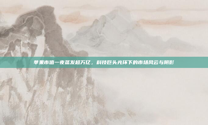苹果市值一夜蒸发超万亿，科技巨头光环下的市场风云与阴影