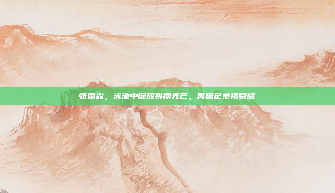 张雨霏，泳池中绽放拼搏光芒，再破纪录揽荣耀