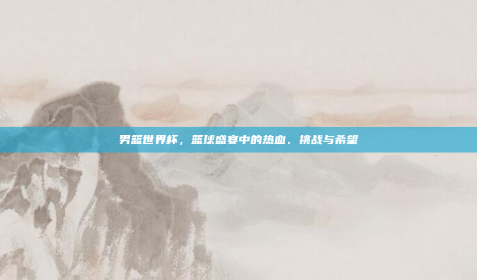 男篮世界杯，篮球盛宴中的热血、挑战与希望