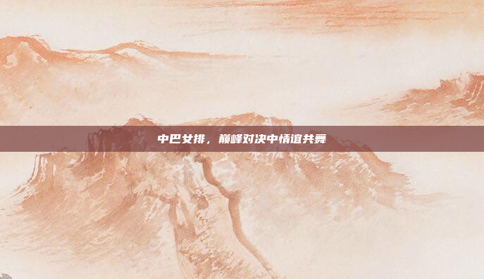 中巴女排，巅峰对决中情谊共舞