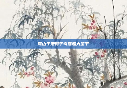 深山干活男子奇遇超大菌子