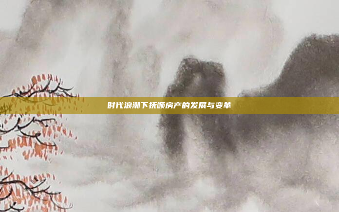 时代浪潮下抚顺房产的发展与变革