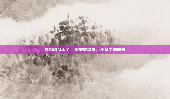 再见斑马王子，皮耶罗退役，传奇华丽谢幕