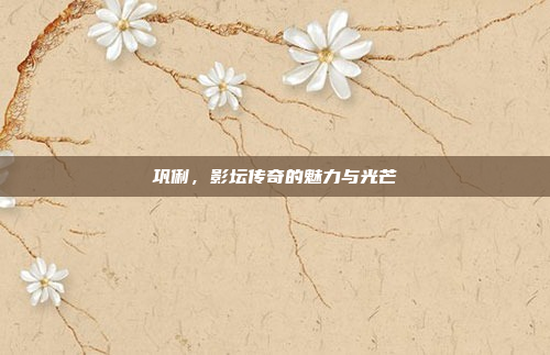 巩俐，影坛传奇的魅力与光芒