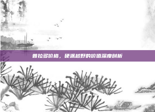 普拉多价格，硬派越野的价值深度剖析