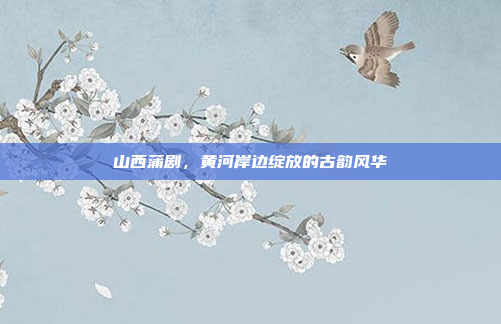 山西蒲剧,黄河岸边绽放的古韵风华