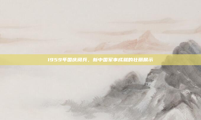 1959年国庆阅兵,新中国军事成就的壮丽展示