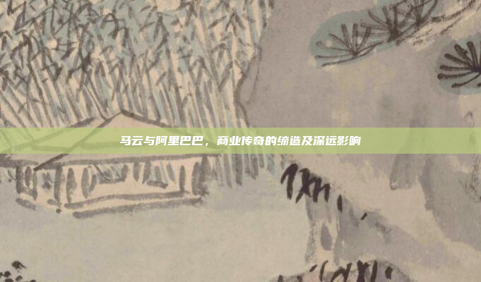 马云与阿里巴巴，商业传奇的缔造及深远影响