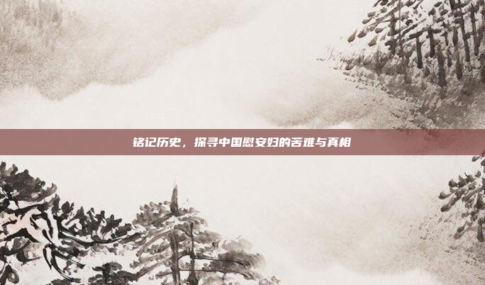铭记历史,探寻中国慰安妇的苦难与真相