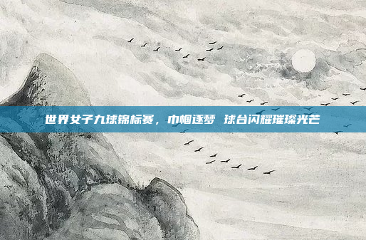 世界女子九球锦标赛，巾帼逐梦 球台闪耀璀璨光芒