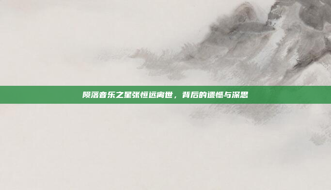 陨落音乐之星张恒远离世，背后的遗憾与深思