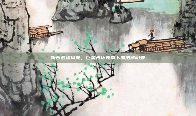 梅西逃税风波,巨星光环笼罩下的法律阴霾
