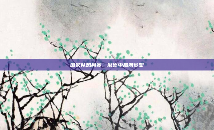 国家队热身赛，磨砺中启航梦想
