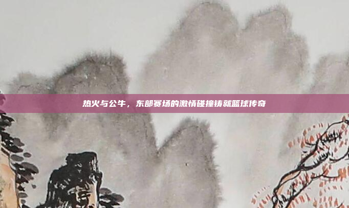 热火与公牛,东部赛场的激情碰撞铸就篮球传奇
