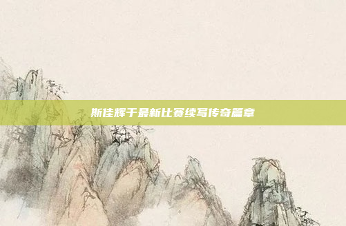 斯佳辉于最新比赛续写传奇篇章