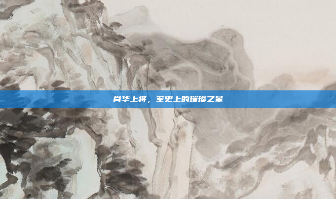 肖华上将,军史上的璀璨之星