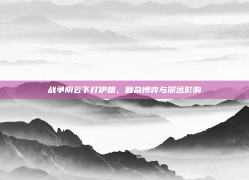 战争阴云下打伊朗，复杂博弈与深远影响