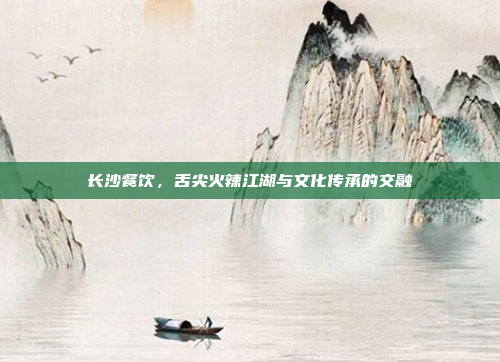 长沙餐饮,舌尖火辣江湖与文化传承的交融