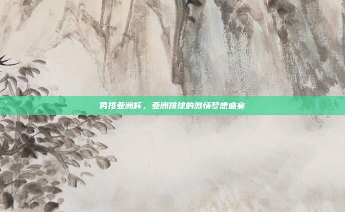 男排亚洲杯,亚洲排球的激情梦想盛宴