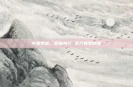 中国男篮，砥砺前行 全力重塑辉煌