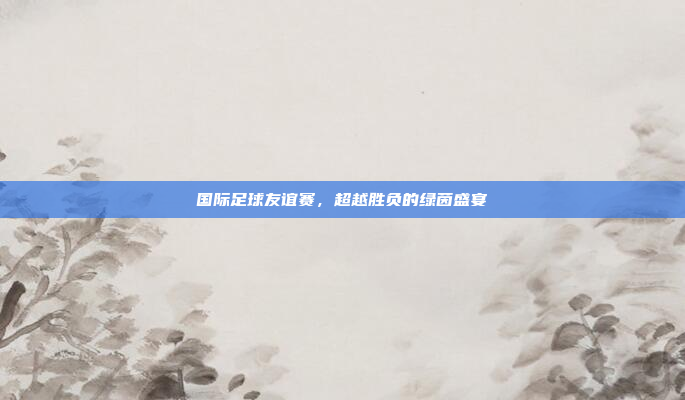 国际足球友谊赛，超越胜负的绿茵盛宴