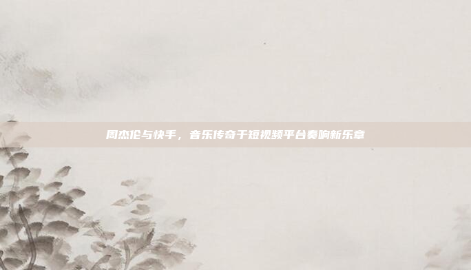 周杰伦与快手，音乐传奇于短视频平台奏响新乐章
