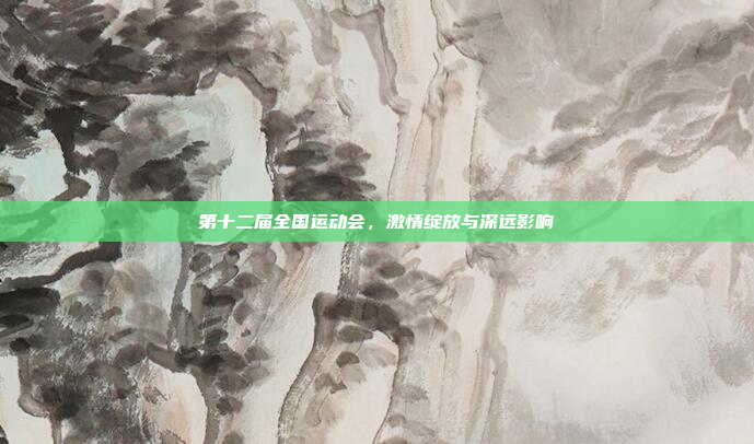 第十二届全国运动会，激情绽放与深远影响