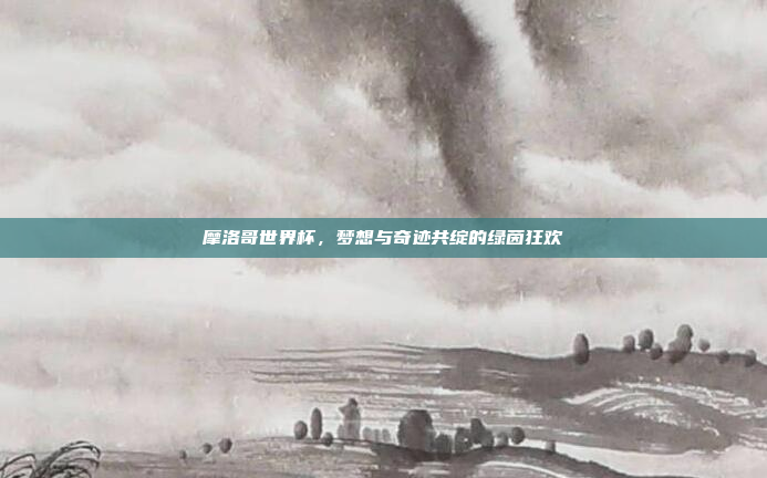 摩洛哥世界杯，梦想与奇迹共绽的绿茵狂欢