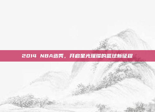 2014 NBA选秀，开启星光璀璨的篮球新征程