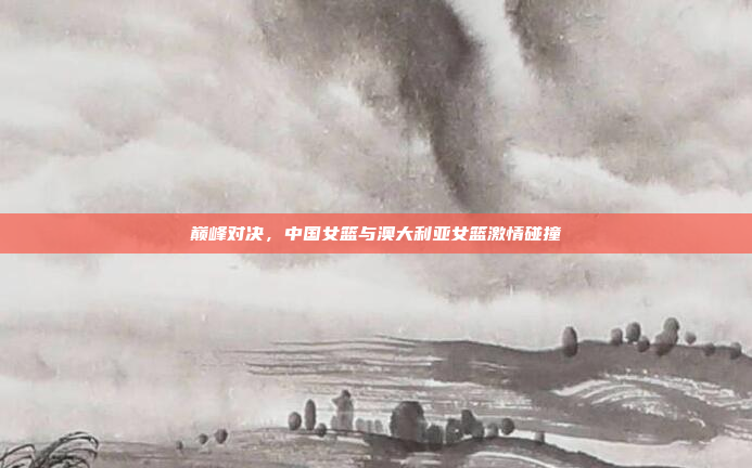 巅峰对决，中国女篮与澳大利亚女篮激情碰撞