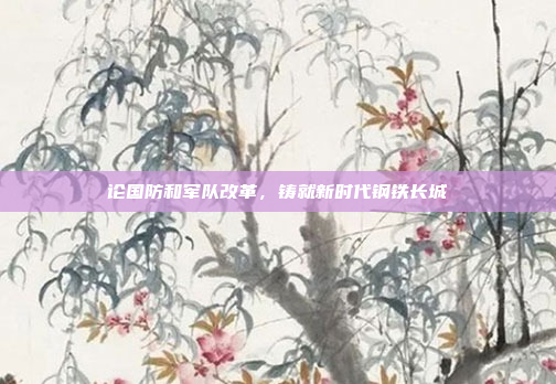 论国防和军队改革，铸就新时代钢铁长城
