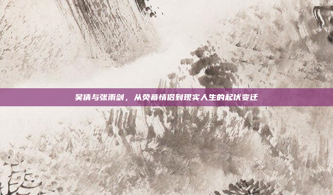 吴倩与张雨剑,从荧幕情侣到现实人生的起伏变迁