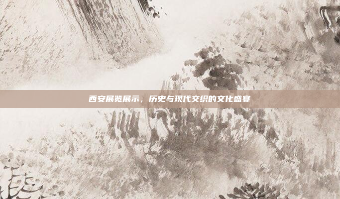 西安展览展示,历史与现代交织的文化盛宴