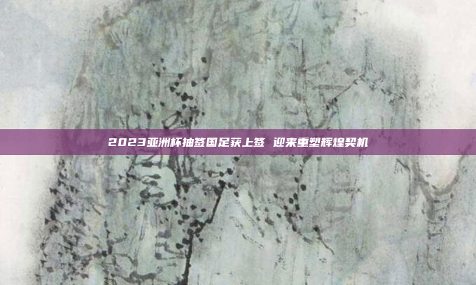 2023亚洲杯抽签国足获上签 迎来重塑辉煌契机