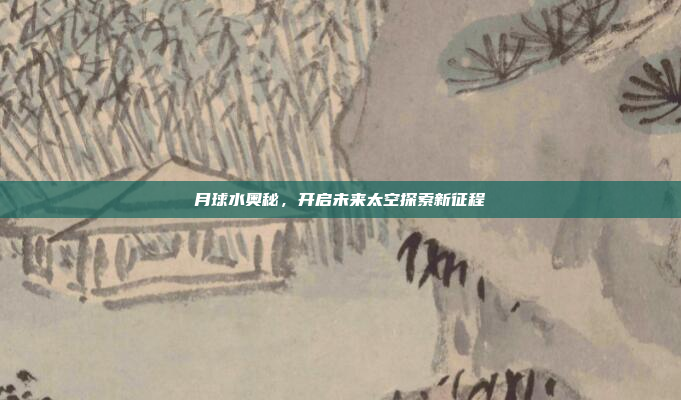 月球水奥秘，开启未来太空探索新征程