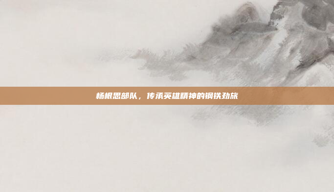 杨根思部队，传承英雄精神的钢铁劲旅
