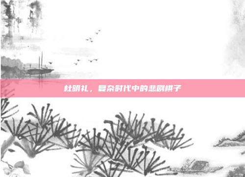 杜明礼,复杂时代中的悲剧棋子
