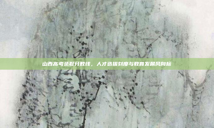 山西高考录取分数线,人才选拔刻度与教育发展风向标