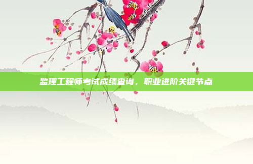监理工程师考试成绩查询，职业进阶关键节点