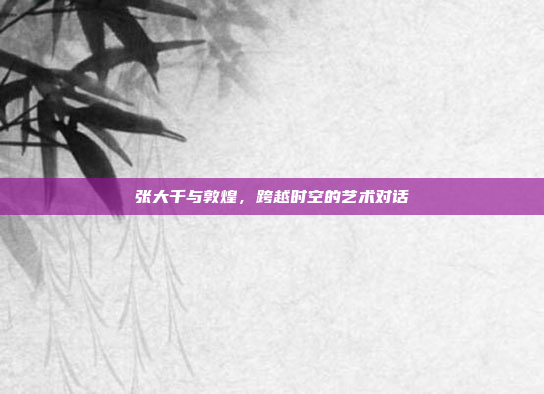 张大千与敦煌,跨越时空的艺术对话