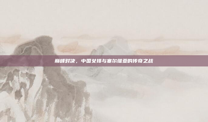 巅峰对决,中国女排与塞尔维亚的传奇之战