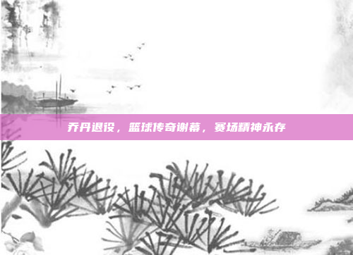 乔丹退役，篮球传奇谢幕，赛场精神永存