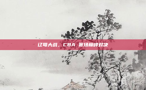 辽粤大战，CBA 赛场巅峰对决